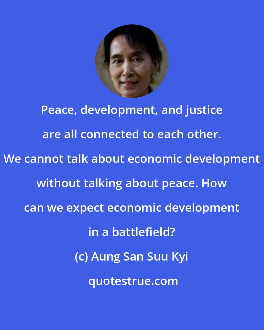 Aung San Suu Kyi: Peace, development, and justice are all connected to each other. We cannot talk about economic development without talking about peace. How can we expect economic development in a battlefield?