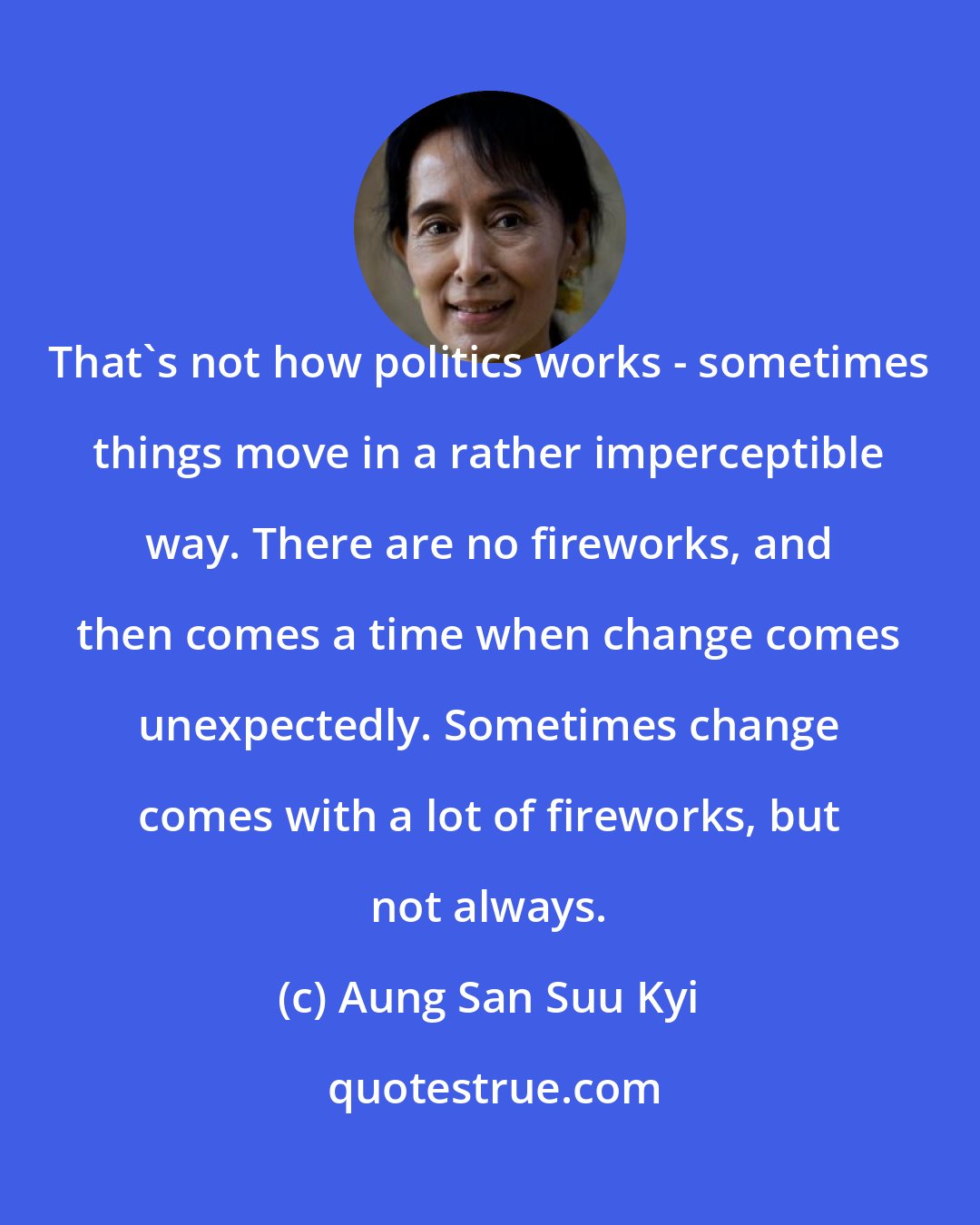 Aung San Suu Kyi: That's not how politics works - sometimes things move in a rather imperceptible way. There are no fireworks, and then comes a time when change comes unexpectedly. Sometimes change comes with a lot of fireworks, but not always.