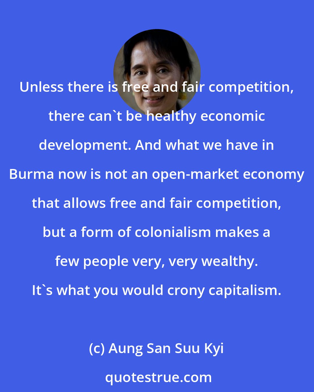 Aung San Suu Kyi: Unless there is free and fair competition, there can't be healthy economic development. And what we have in Burma now is not an open-market economy that allows free and fair competition, but a form of colonialism makes a few people very, very wealthy. It's what you would crony capitalism.
