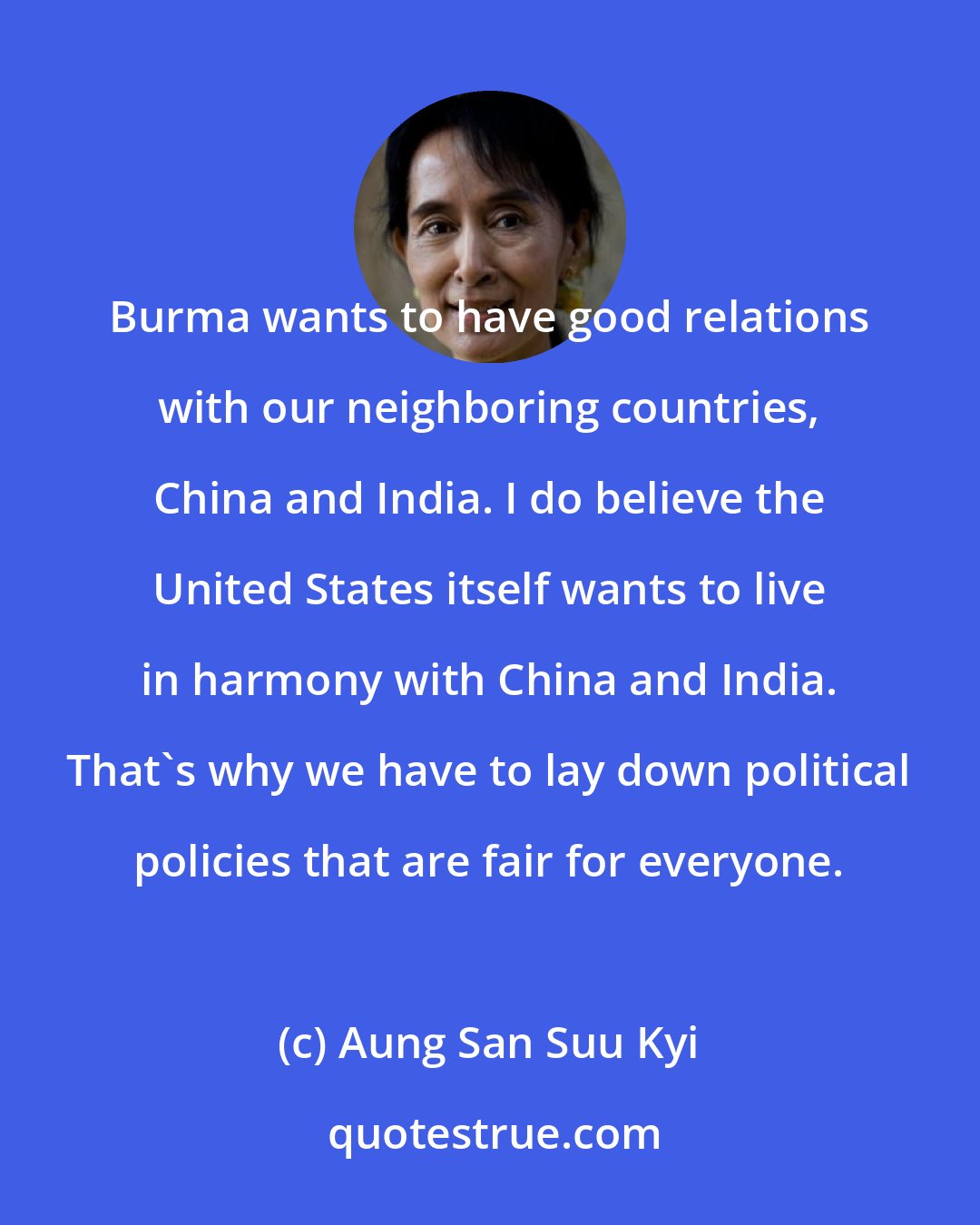 Aung San Suu Kyi: Burma wants to have good relations with our neighboring countries, China and India. I do believe the United States itself wants to live in harmony with China and India. That's why we have to lay down political policies that are fair for everyone.