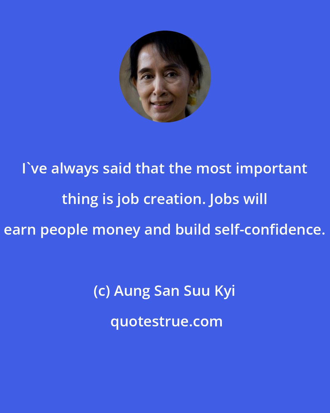 Aung San Suu Kyi: I've always said that the most important thing is job creation. Jobs will earn people money and build self-confidence.