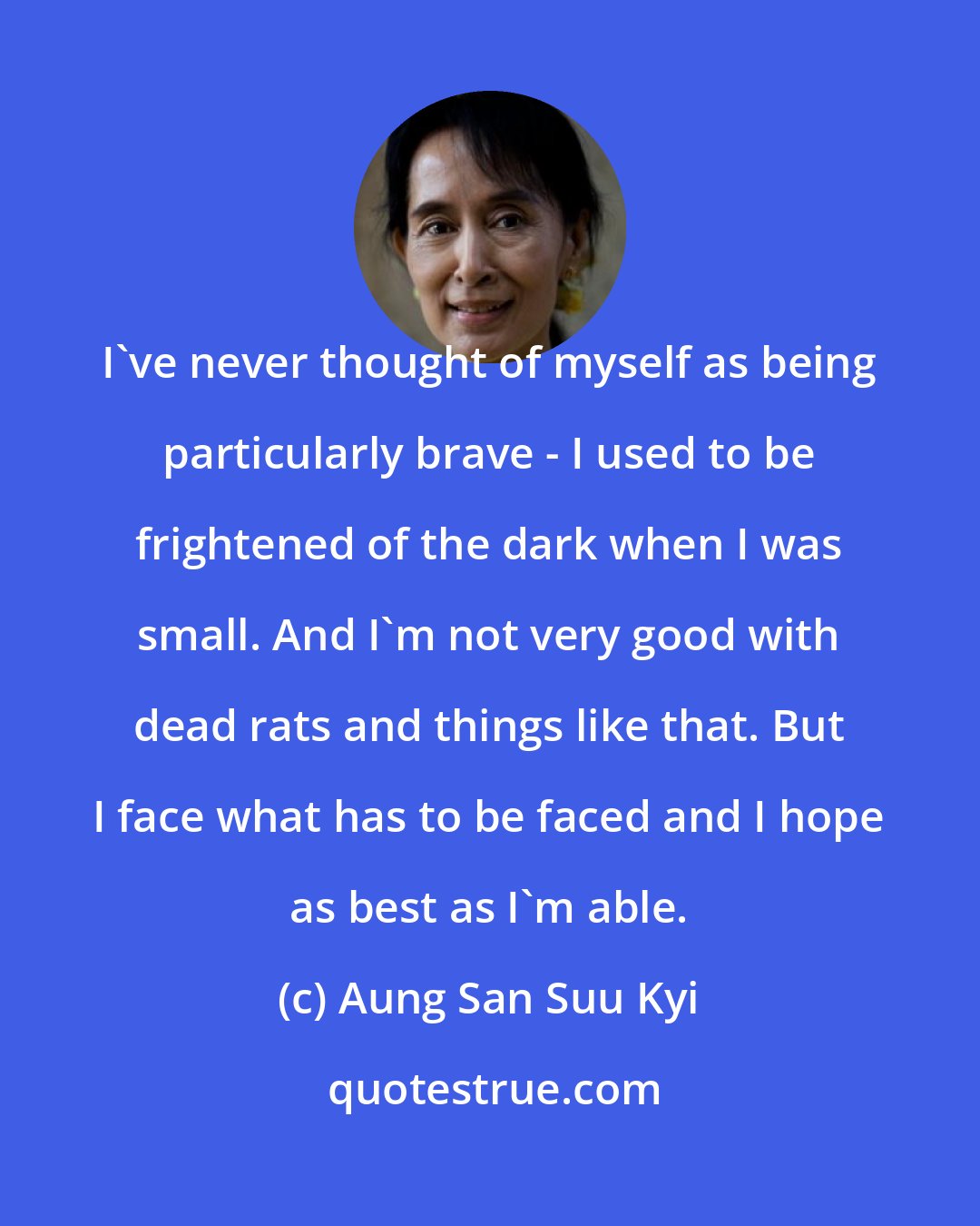 Aung San Suu Kyi: I've never thought of myself as being particularly brave - I used to be frightened of the dark when I was small. And I'm not very good with dead rats and things like that. But I face what has to be faced and I hope as best as I'm able.