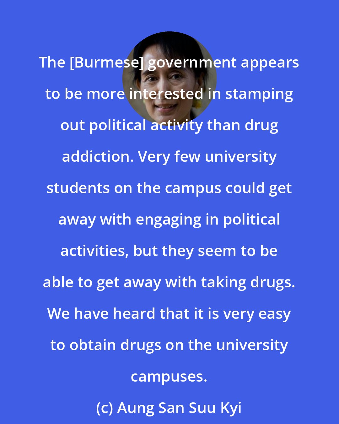 Aung San Suu Kyi: The [Burmese] government appears to be more interested in stamping out political activity than drug addiction. Very few university students on the campus could get away with engaging in political activities, but they seem to be able to get away with taking drugs. We have heard that it is very easy to obtain drugs on the university campuses.