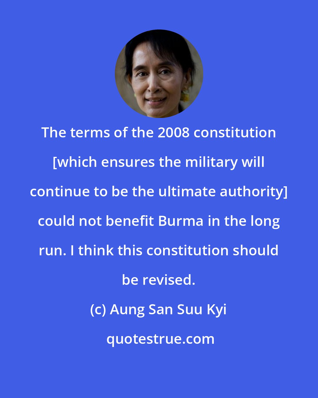 Aung San Suu Kyi: The terms of the 2008 constitution [which ensures the military will continue to be the ultimate authority] could not benefit Burma in the long run. I think this constitution should be revised.