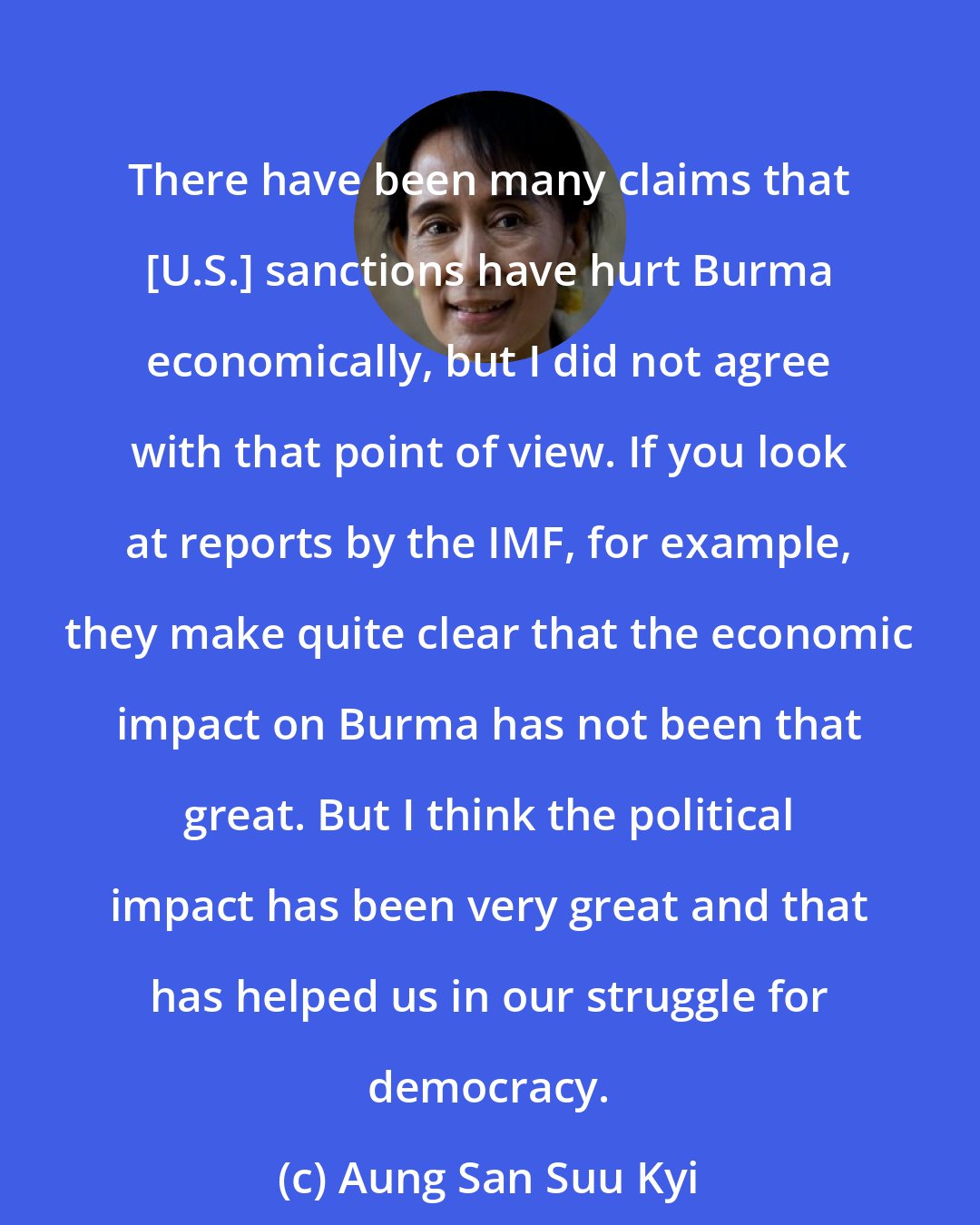 Aung San Suu Kyi: There have been many claims that [U.S.] sanctions have hurt Burma economically, but I did not agree with that point of view. If you look at reports by the IMF, for example, they make quite clear that the economic impact on Burma has not been that great. But I think the political impact has been very great and that has helped us in our struggle for democracy.