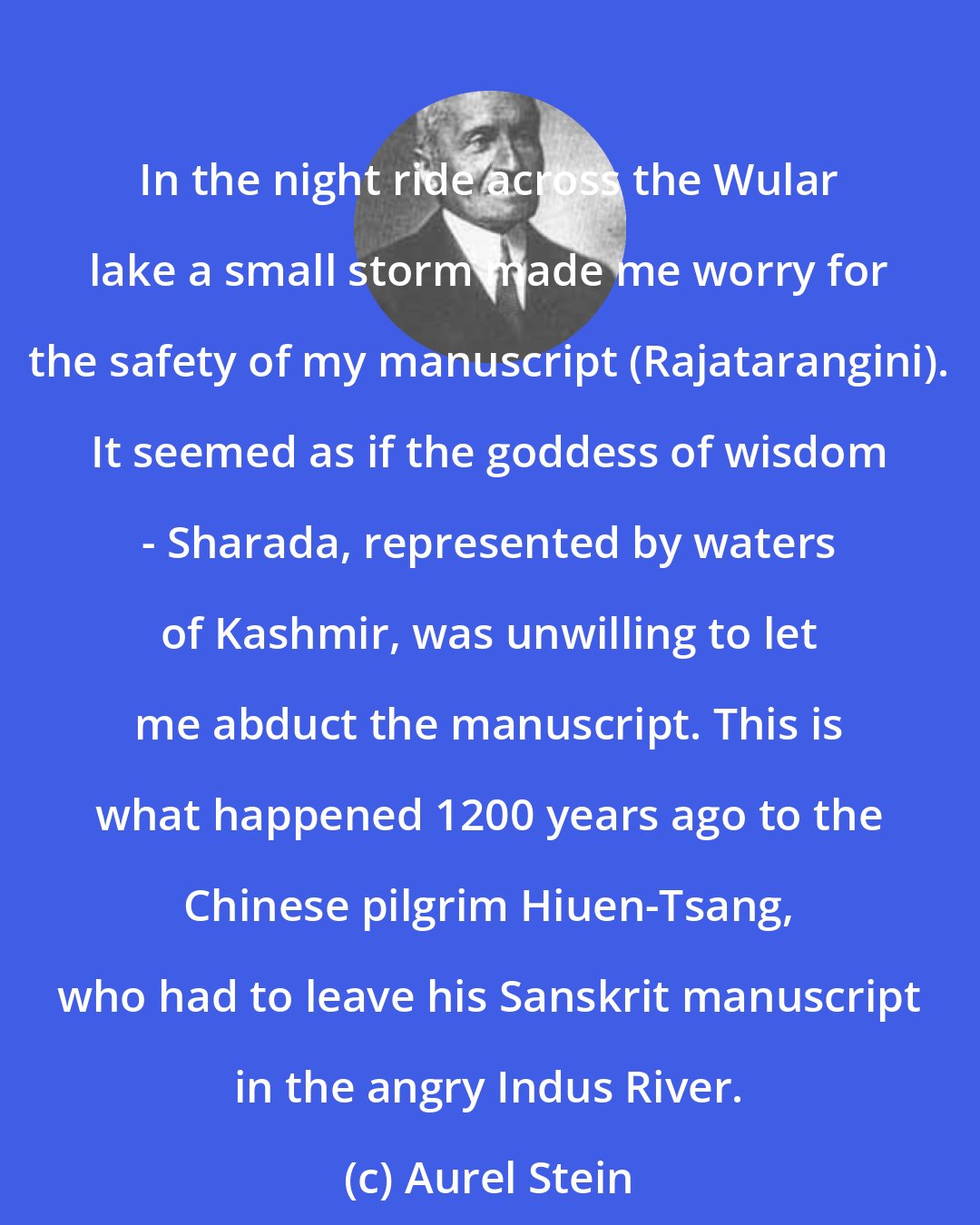 Aurel Stein: In the night ride across the Wular lake a small storm made me worry for the safety of my manuscript (Rajatarangini). It seemed as if the goddess of wisdom - Sharada, represented by waters of Kashmir, was unwilling to let me abduct the manuscript. This is what happened 1200 years ago to the Chinese pilgrim Hiuen-Tsang, who had to leave his Sanskrit manuscript in the angry Indus River.