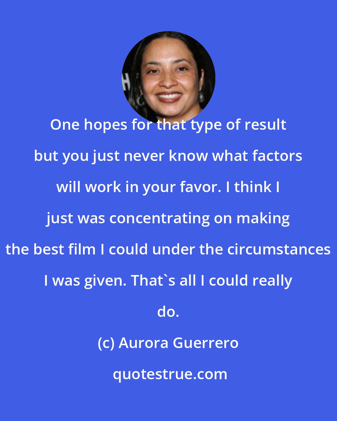 Aurora Guerrero: One hopes for that type of result but you just never know what factors will work in your favor. I think I just was concentrating on making the best film I could under the circumstances I was given. That's all I could really do.