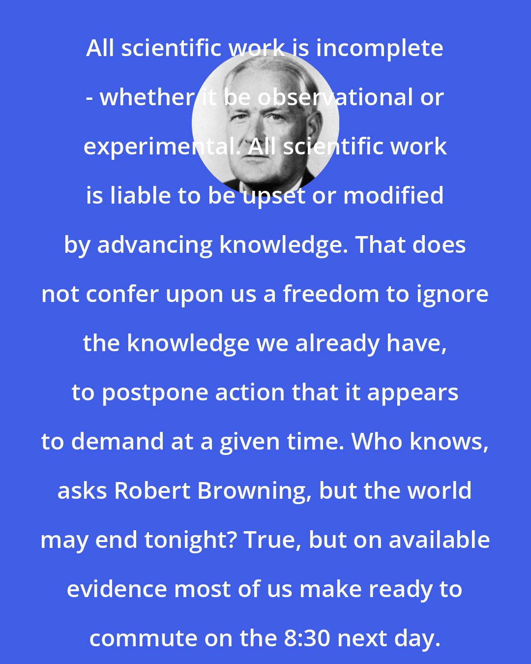 Austin Bradford Hill: All scientific work is incomplete - whether it be observational or experimental. All scientific work is liable to be upset or modified by advancing knowledge. That does not confer upon us a freedom to ignore the knowledge we already have, to postpone action that it appears to demand at a given time. Who knows, asks Robert Browning, but the world may end tonight? True, but on available evidence most of us make ready to commute on the 8:30 next day.