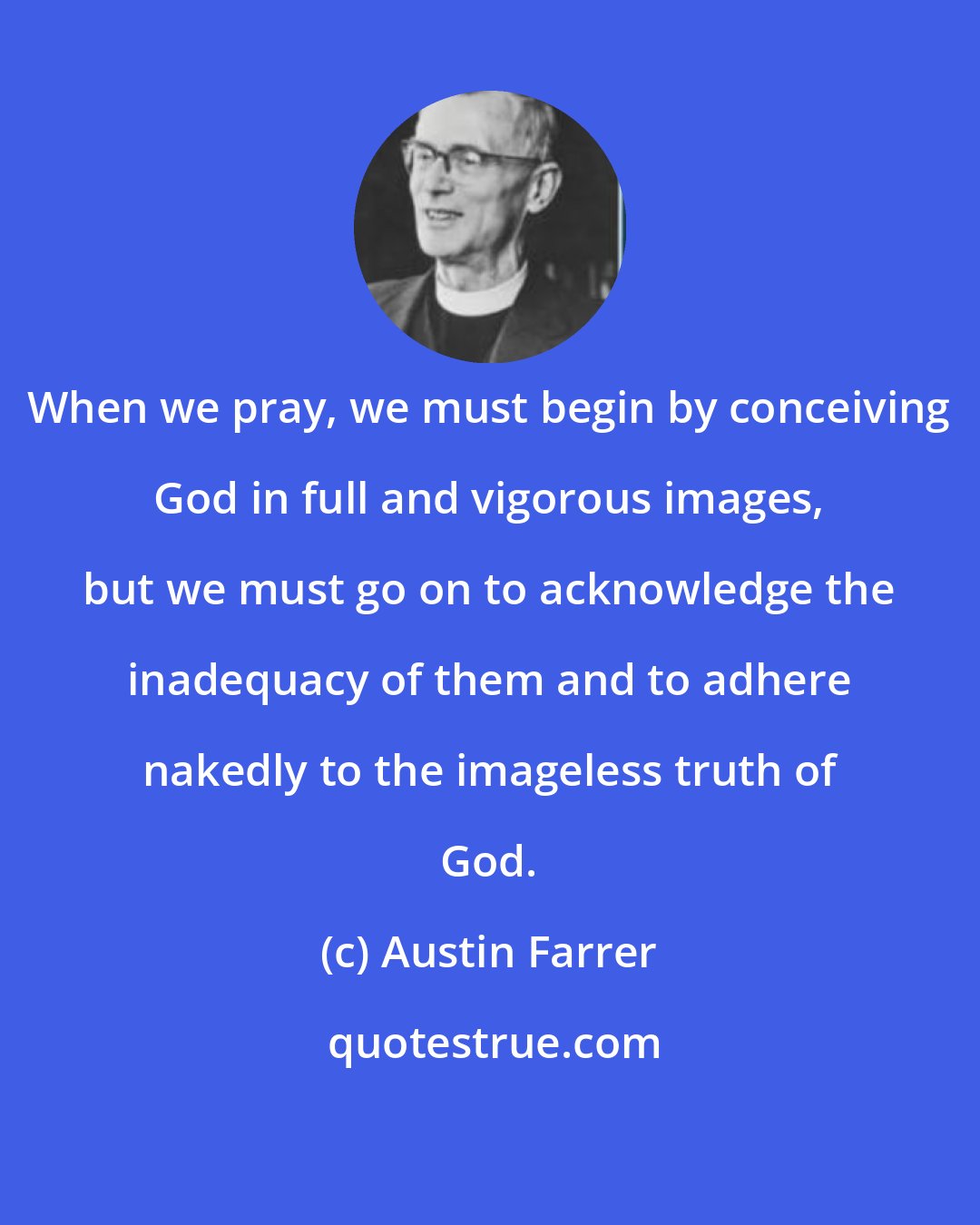 Austin Farrer: When we pray, we must begin by conceiving God in full and vigorous images, but we must go on to acknowledge the inadequacy of them and to adhere nakedly to the imageless truth of God.