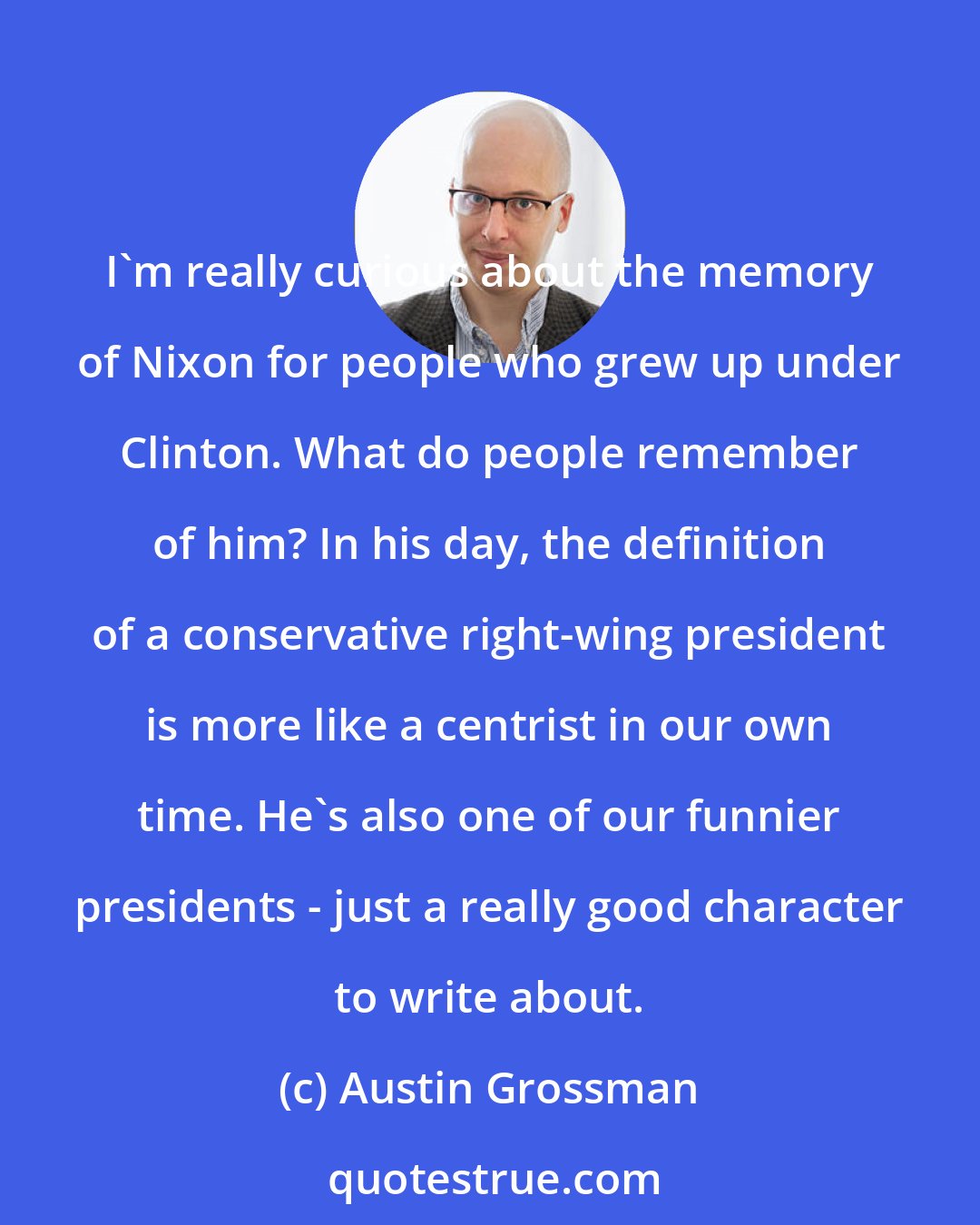 Austin Grossman: I'm really curious about the memory of Nixon for people who grew up under Clinton. What do people remember of him? In his day, the definition of a conservative right-wing president is more like a centrist in our own time. He's also one of our funnier presidents - just a really good character to write about.