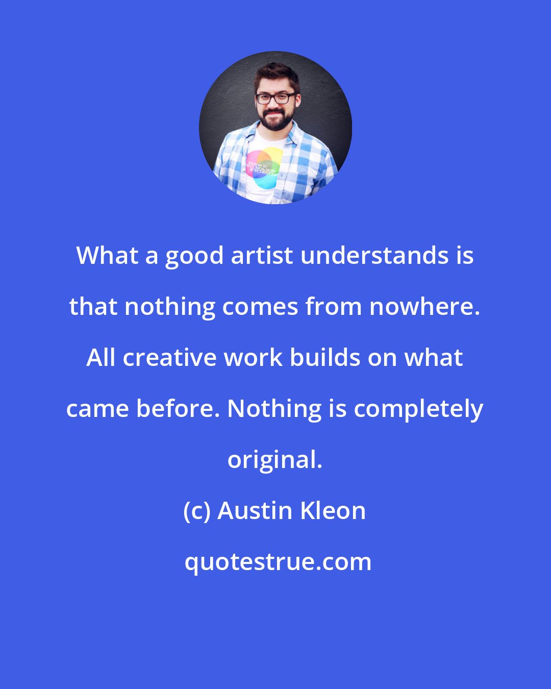 Austin Kleon: What a good artist understands is that nothing comes from nowhere. All creative work builds on what came before. Nothing is completely original.