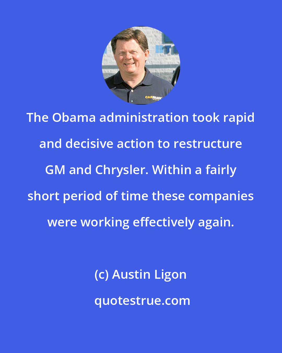 Austin Ligon: The Obama administration took rapid and decisive action to restructure GM and Chrysler. Within a fairly short period of time these companies were working effectively again.