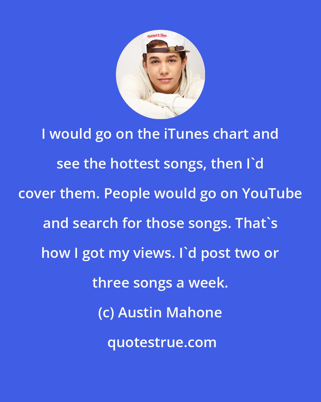 Austin Mahone: I would go on the iTunes chart and see the hottest songs, then I'd cover them. People would go on YouTube and search for those songs. That's how I got my views. I'd post two or three songs a week.