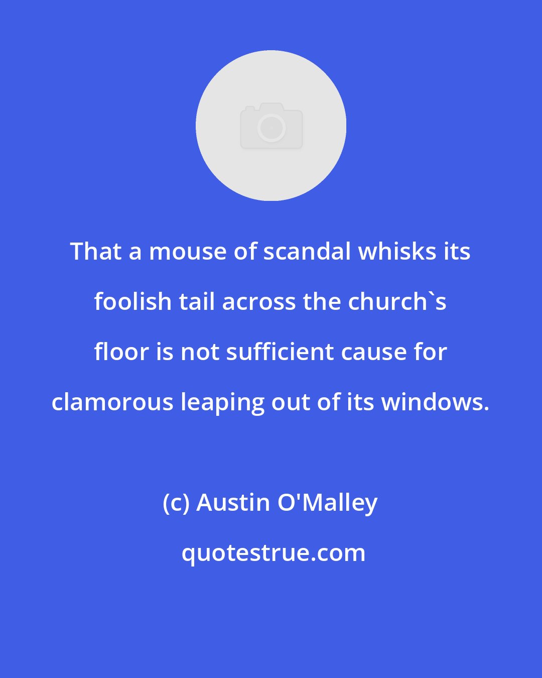 Austin O'Malley: That a mouse of scandal whisks its foolish tail across the church's floor is not sufficient cause for clamorous leaping out of its windows.
