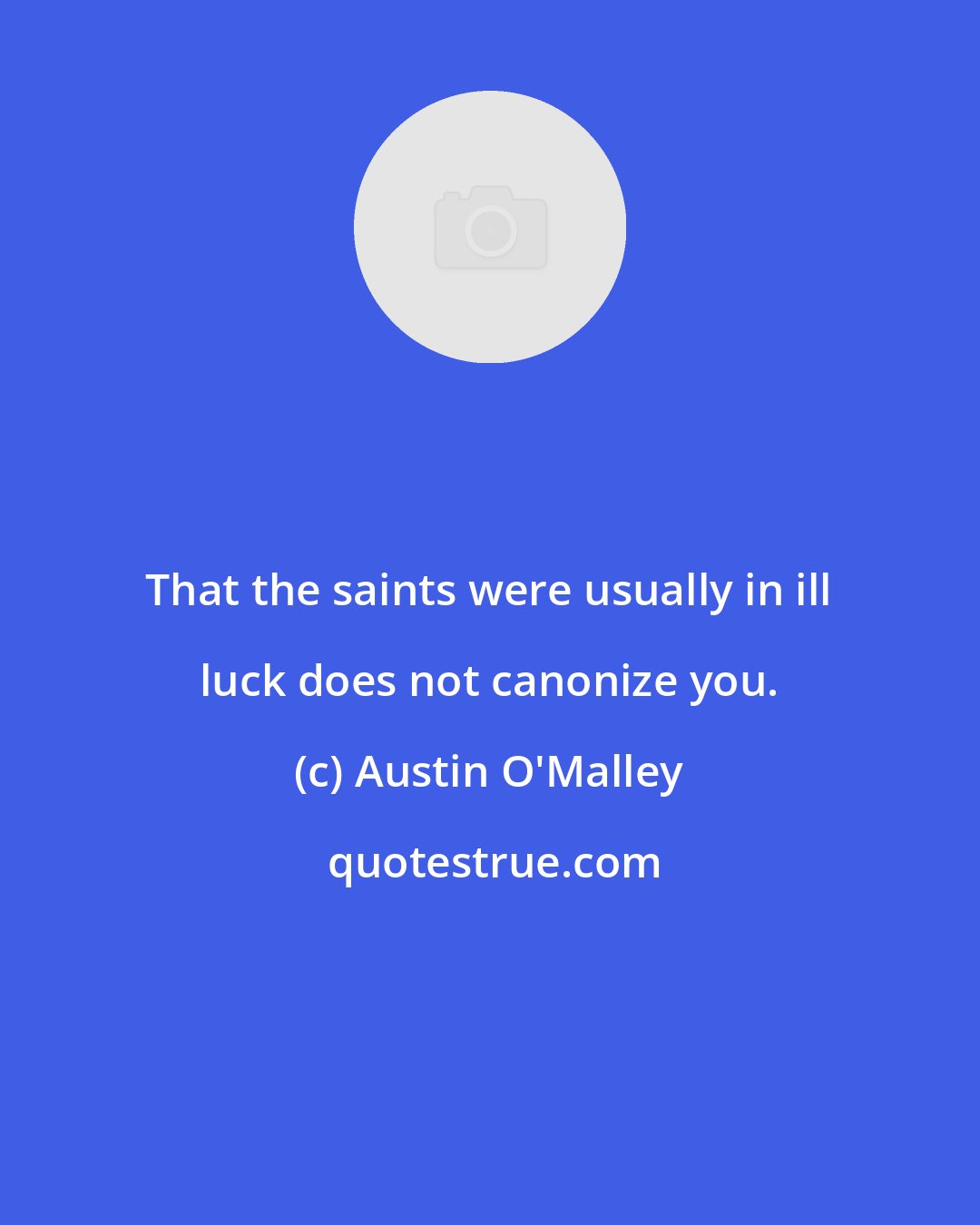 Austin O'Malley: That the saints were usually in ill luck does not canonize you.