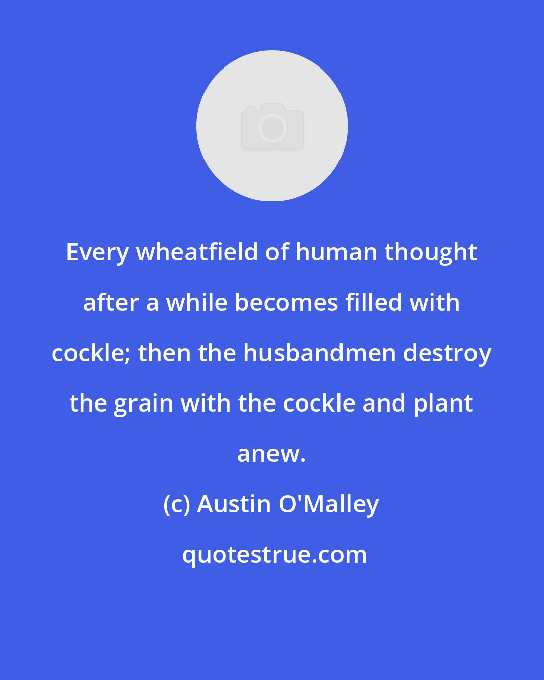 Austin O'Malley: Every wheatfield of human thought after a while becomes filled with cockle; then the husbandmen destroy the grain with the cockle and plant anew.