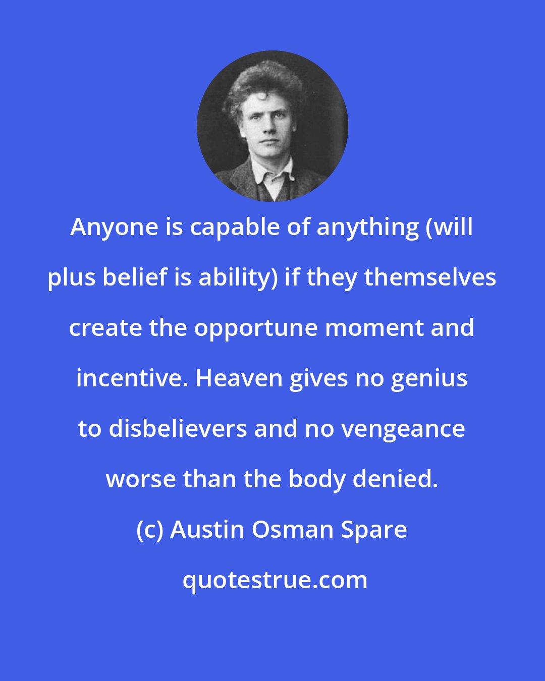 Austin Osman Spare: Anyone is capable of anything (will plus belief is ability) if they themselves create the opportune moment and incentive. Heaven gives no genius to disbelievers and no vengeance worse than the body denied.