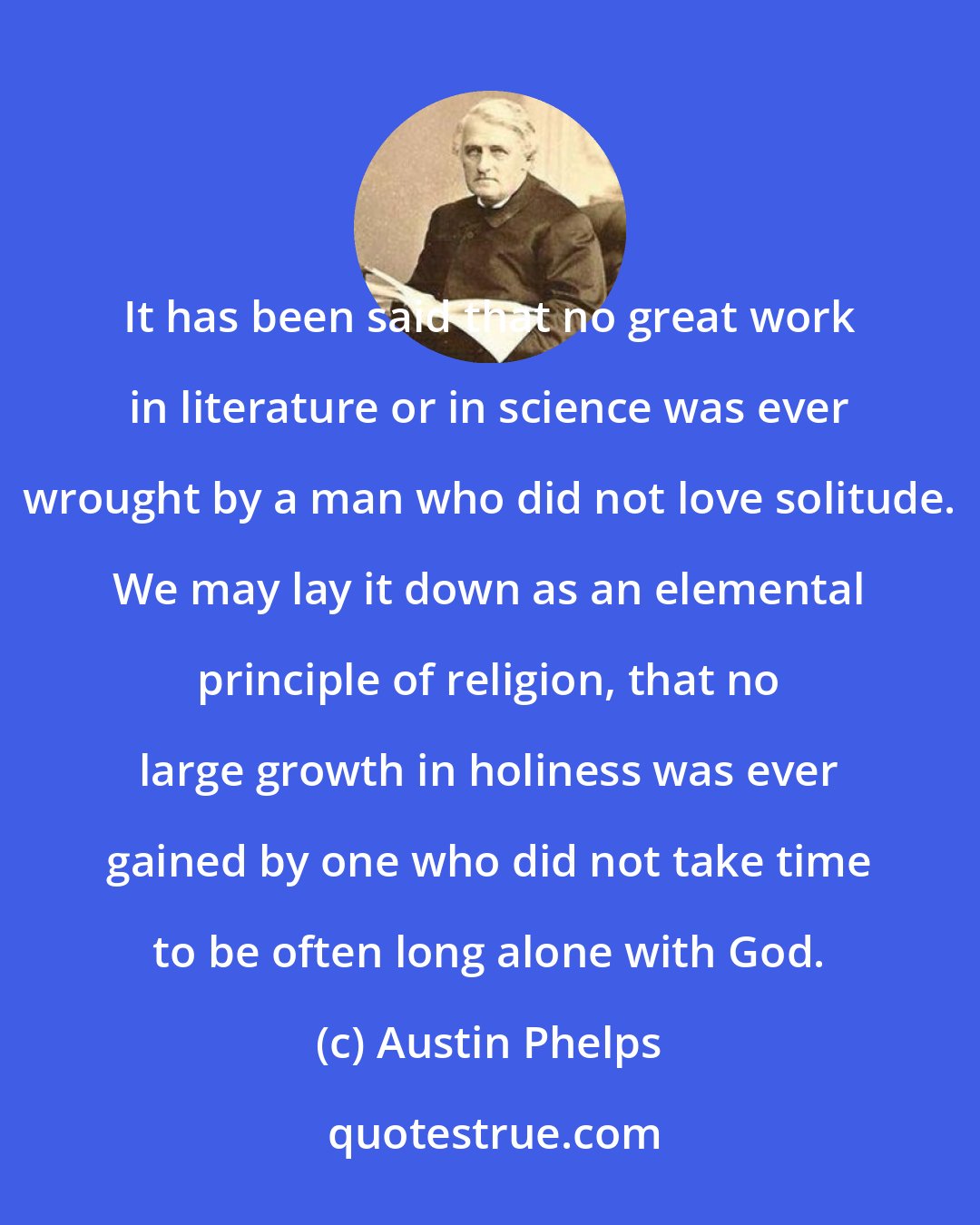 Austin Phelps: It has been said that no great work in literature or in science was ever wrought by a man who did not love solitude. We may lay it down as an elemental principle of religion, that no large growth in holiness was ever gained by one who did not take time to be often long alone with God.