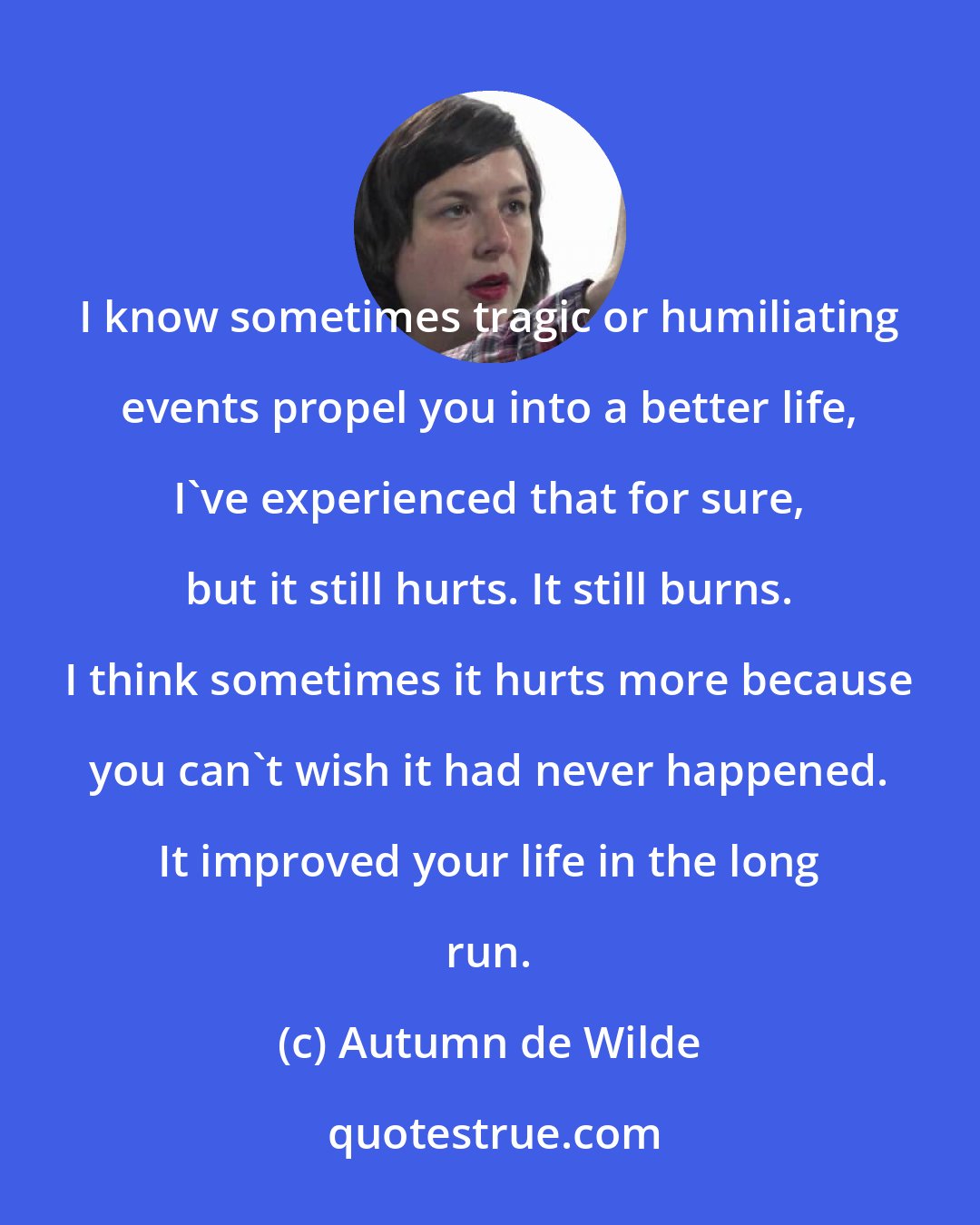 Autumn de Wilde: I know sometimes tragic or humiliating events propel you into a better life, I've experienced that for sure, but it still hurts. It still burns. I think sometimes it hurts more because you can't wish it had never happened. It improved your life in the long run.
