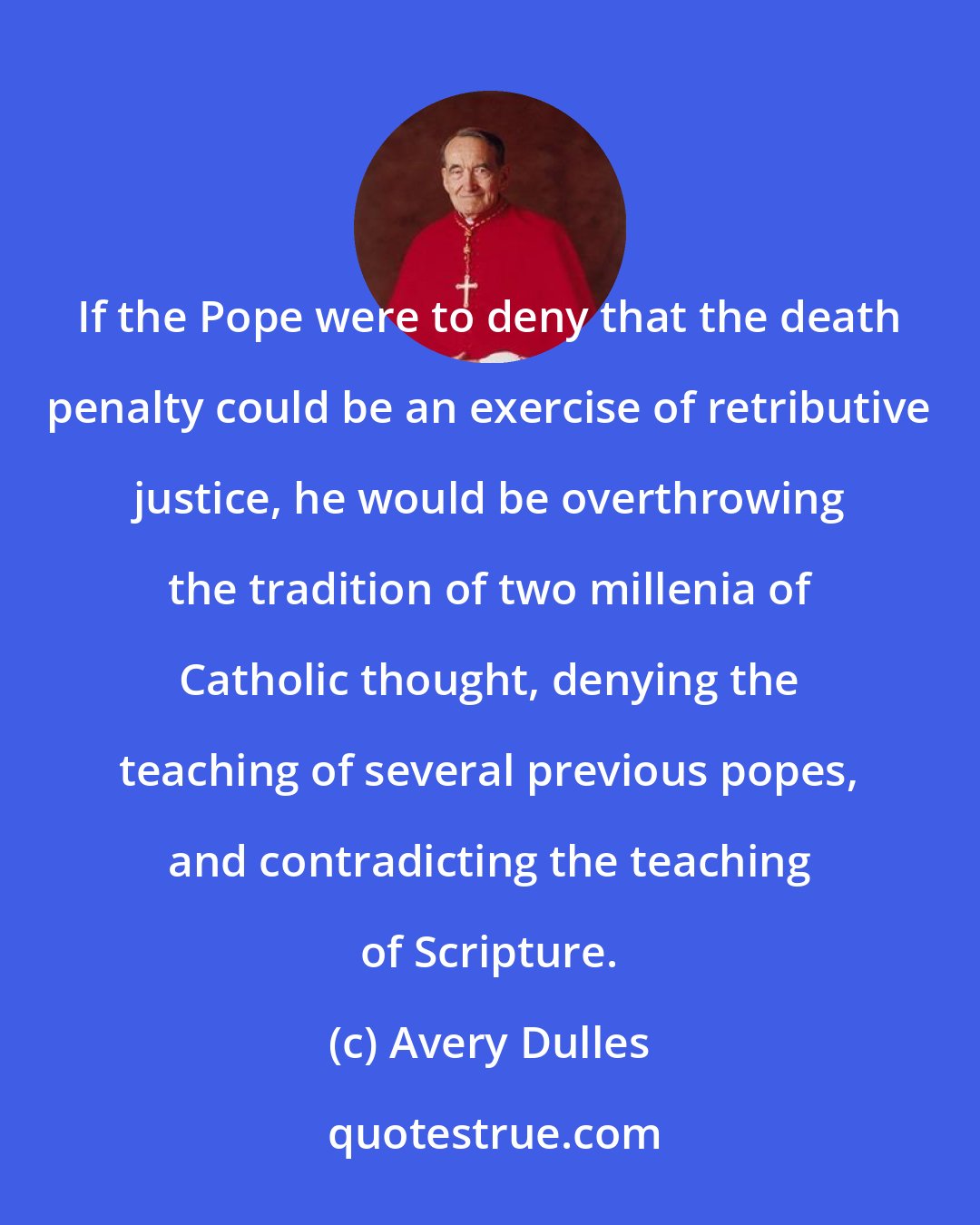 Avery Dulles: If the Pope were to deny that the death penalty could be an exercise of retributive justice, he would be overthrowing the tradition of two millenia of Catholic thought, denying the teaching of several previous popes, and contradicting the teaching of Scripture.