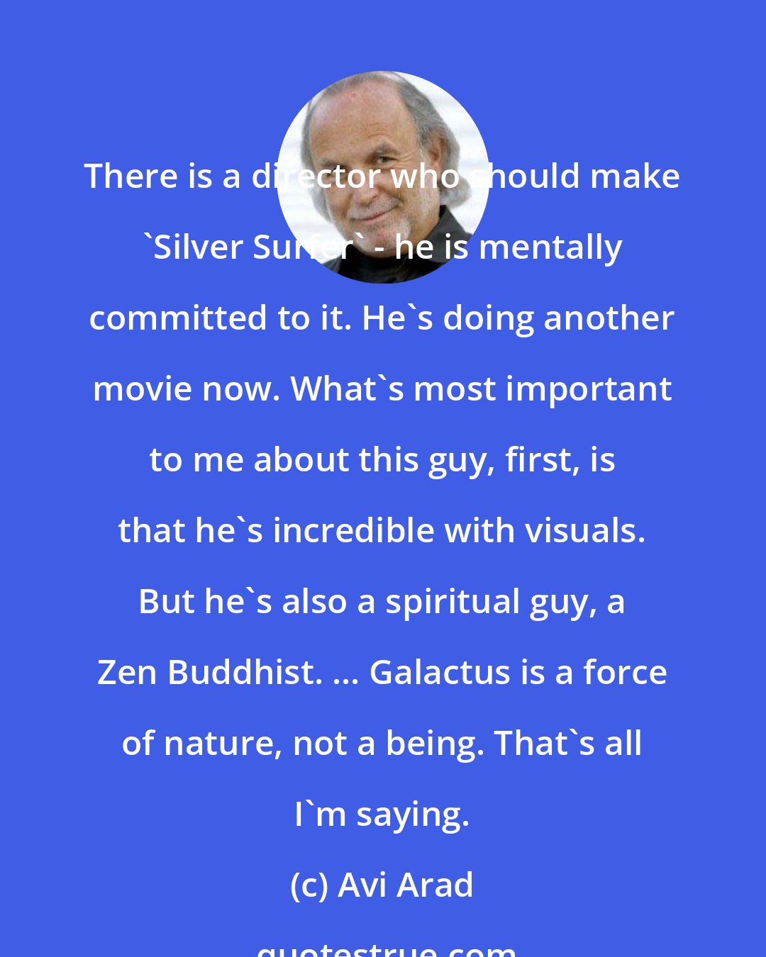 Avi Arad: There is a director who should make 'Silver Surfer' - he is mentally committed to it. He's doing another movie now. What's most important to me about this guy, first, is that he's incredible with visuals. But he's also a spiritual guy, a Zen Buddhist. ... Galactus is a force of nature, not a being. That's all I'm saying.