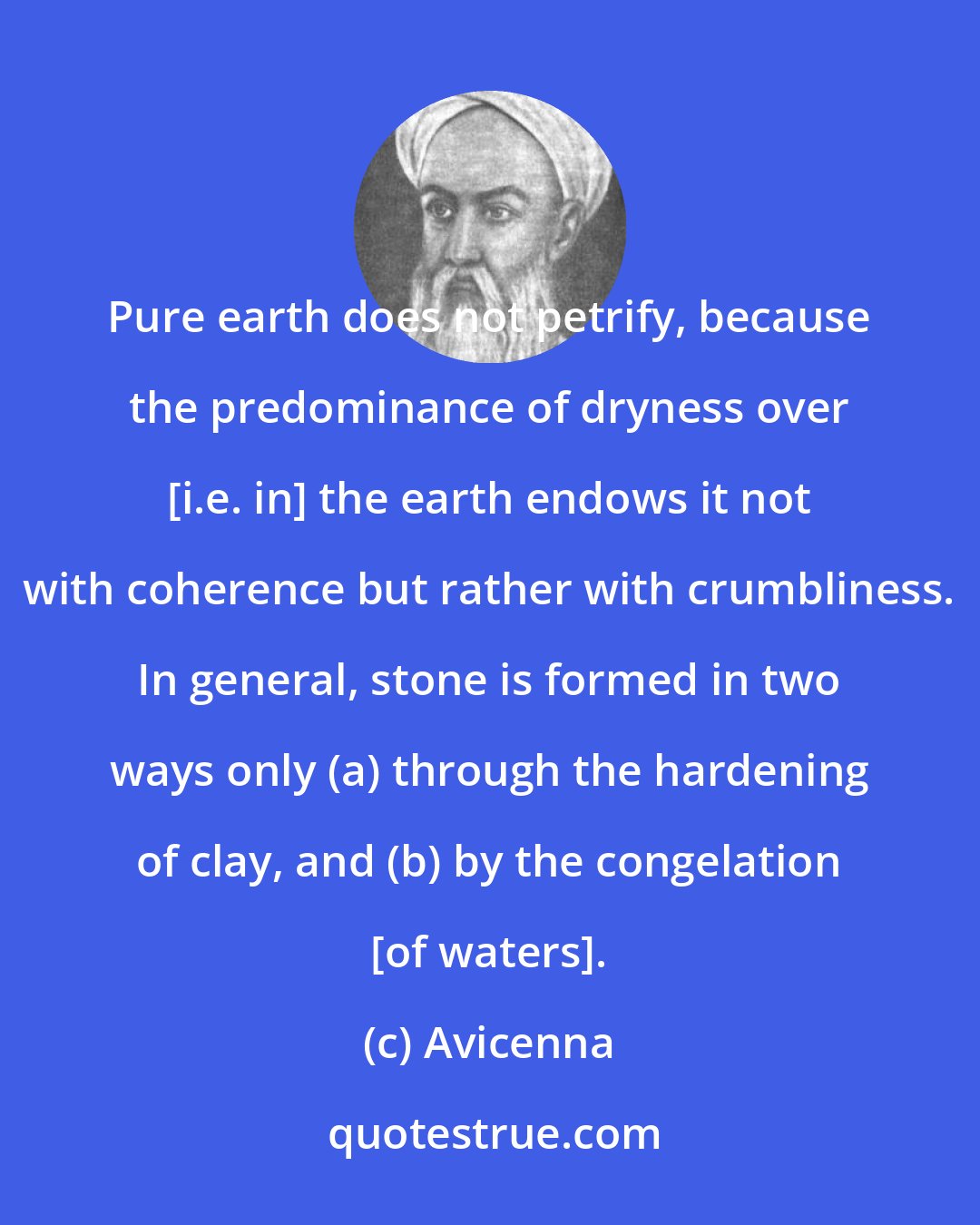 Avicenna: Pure earth does not petrify, because the predominance of dryness over [i.e. in] the earth endows it not with coherence but rather with crumbliness. In general, stone is formed in two ways only (a) through the hardening of clay, and (b) by the congelation [of waters].