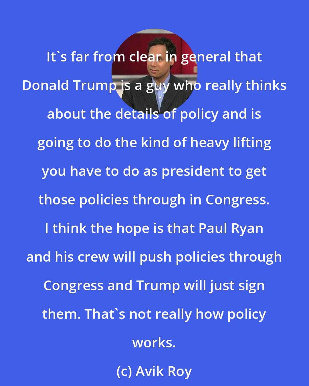 Avik Roy: It's far from clear in general that Donald Trump is a guy who really thinks about the details of policy and is going to do the kind of heavy lifting you have to do as president to get those policies through in Congress. I think the hope is that Paul Ryan and his crew will push policies through Congress and Trump will just sign them. That's not really how policy works.