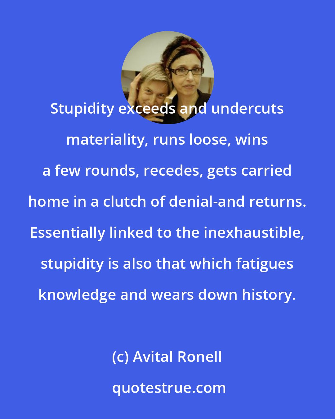 Avital Ronell: Stupidity exceeds and undercuts materiality, runs loose, wins a few rounds, recedes, gets carried home in a clutch of denial-and returns. Essentially linked to the inexhaustible, stupidity is also that which fatigues knowledge and wears down history.