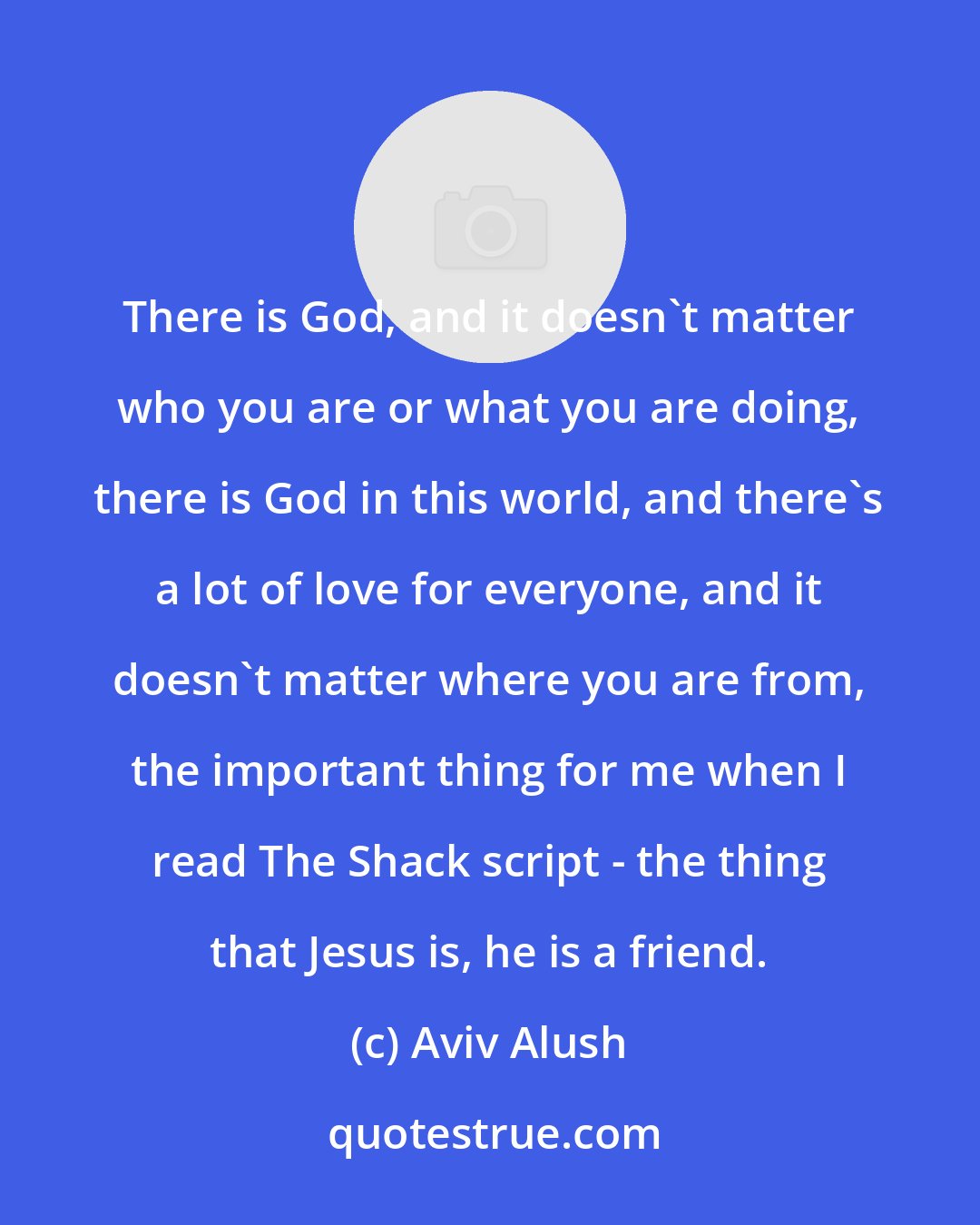 Aviv Alush: There is God, and it doesn't matter who you are or what you are doing, there is God in this world, and there's a lot of love for everyone, and it doesn't matter where you are from, the important thing for me when I read The Shack script - the thing that Jesus is, he is a friend.