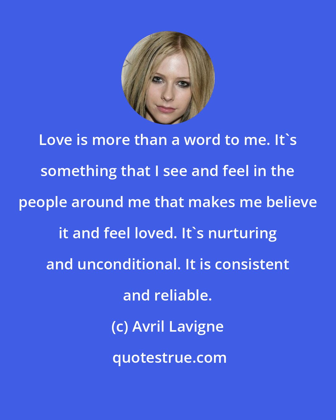 Avril Lavigne: Love is more than a word to me. It's something that I see and feel in the people around me that makes me believe it and feel loved. It's nurturing and unconditional. It is consistent and reliable.