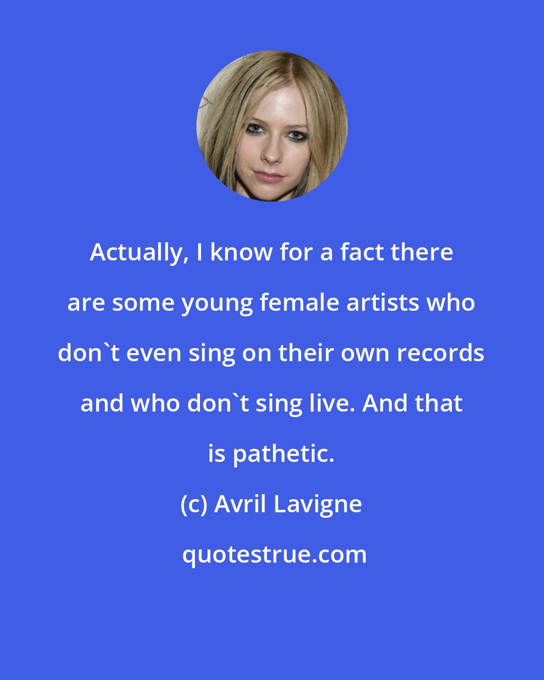 Avril Lavigne: Actually, I know for a fact there are some young female artists who don't even sing on their own records and who don't sing live. And that is pathetic.