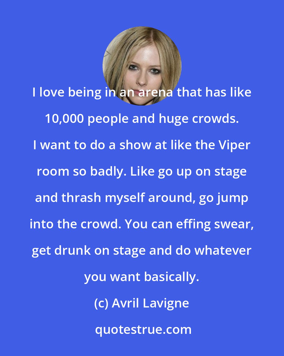 Avril Lavigne: I love being in an arena that has like 10,000 people and huge crowds. I want to do a show at like the Viper room so badly. Like go up on stage and thrash myself around, go jump into the crowd. You can effing swear, get drunk on stage and do whatever you want basically.