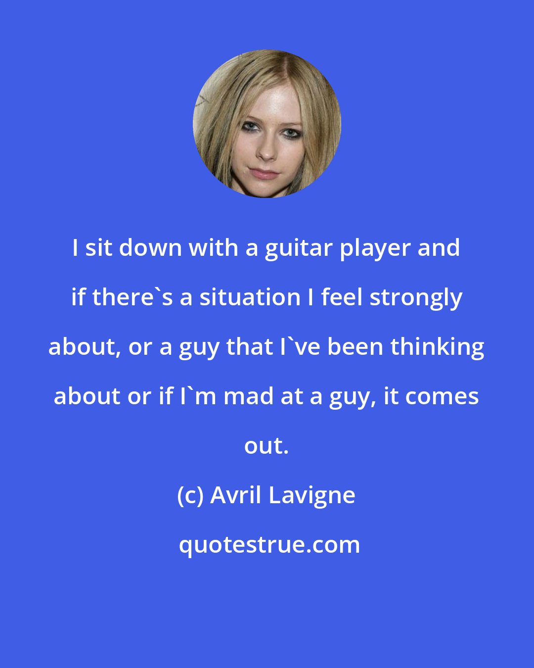 Avril Lavigne: I sit down with a guitar player and if there's a situation I feel strongly about, or a guy that I've been thinking about or if I'm mad at a guy, it comes out.