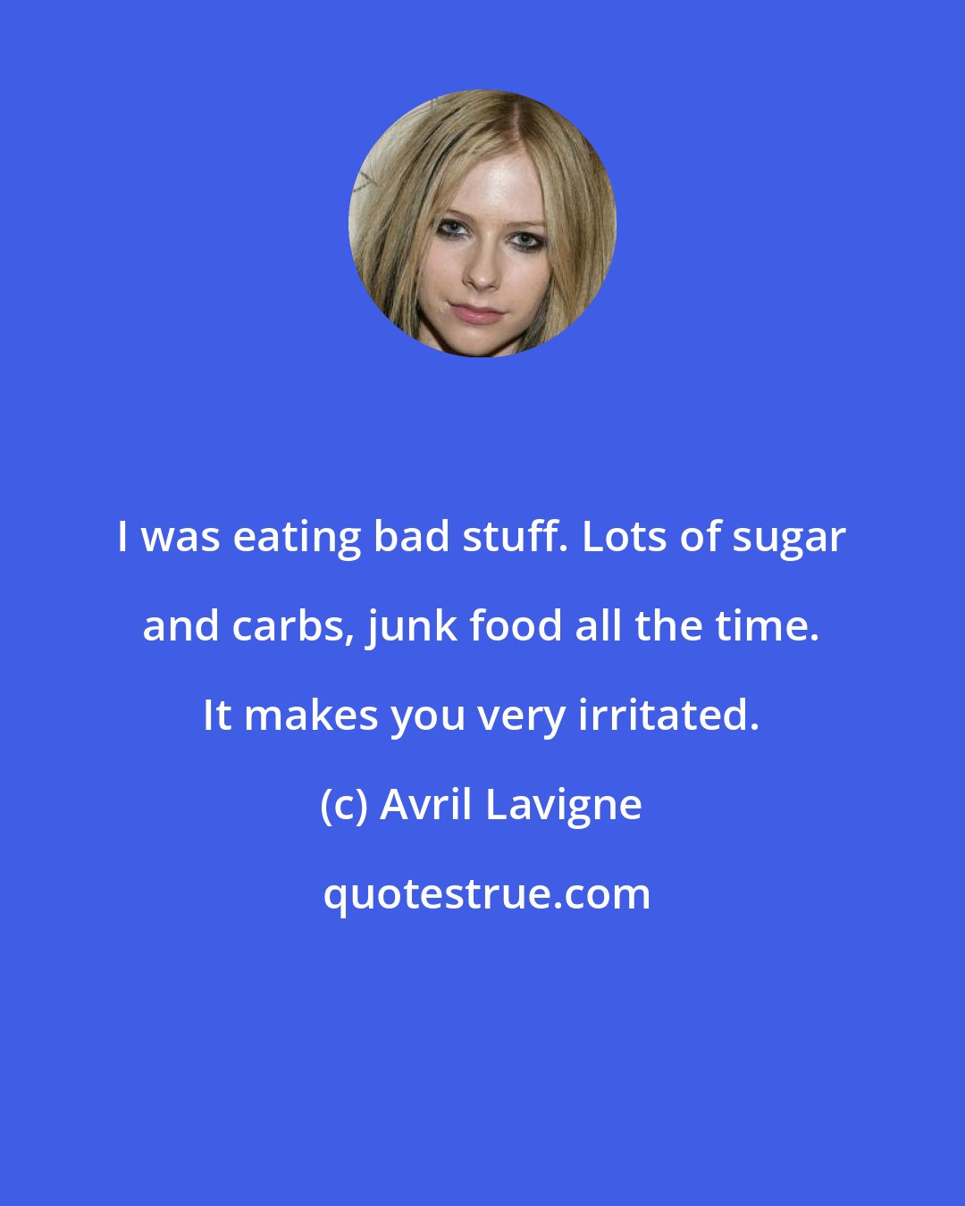 Avril Lavigne: I was eating bad stuff. Lots of sugar and carbs, junk food all the time. It makes you very irritated.