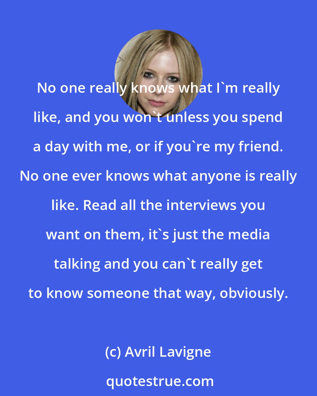 Avril Lavigne: No one really knows what I'm really like, and you won't unless you spend a day with me, or if you're my friend. No one ever knows what anyone is really like. Read all the interviews you want on them, it's just the media talking and you can't really get to know someone that way, obviously.