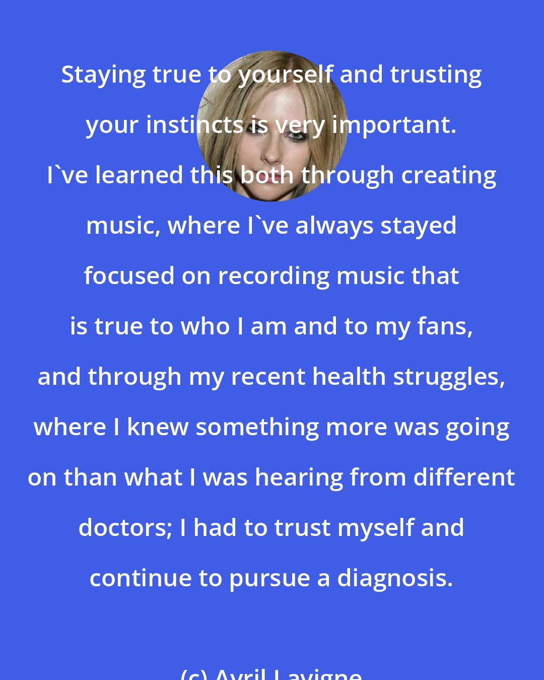 Avril Lavigne: Staying true to yourself and trusting your instincts is very important. I've learned this both through creating music, where I've always stayed focused on recording music that is true to who I am and to my fans, and through my recent health struggles, where I knew something more was going on than what I was hearing from different doctors; I had to trust myself and continue to pursue a diagnosis.