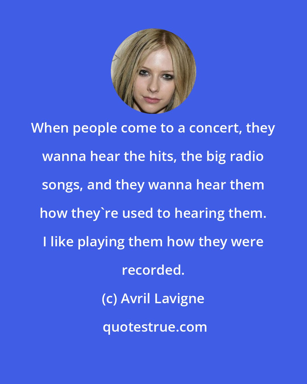 Avril Lavigne: When people come to a concert, they wanna hear the hits, the big radio songs, and they wanna hear them how they're used to hearing them. I like playing them how they were recorded.