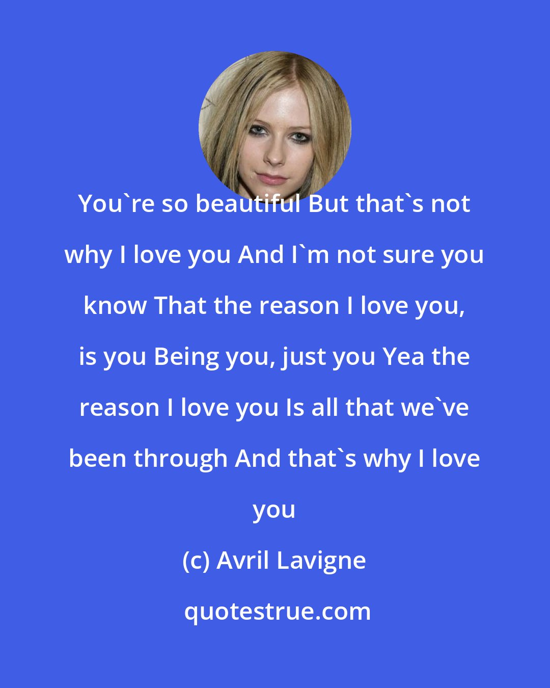 Avril Lavigne: You're so beautiful But that's not why I love you And I'm not sure you know That the reason I love you, is you Being you, just you Yea the reason I love you Is all that we've been through And that's why I love you