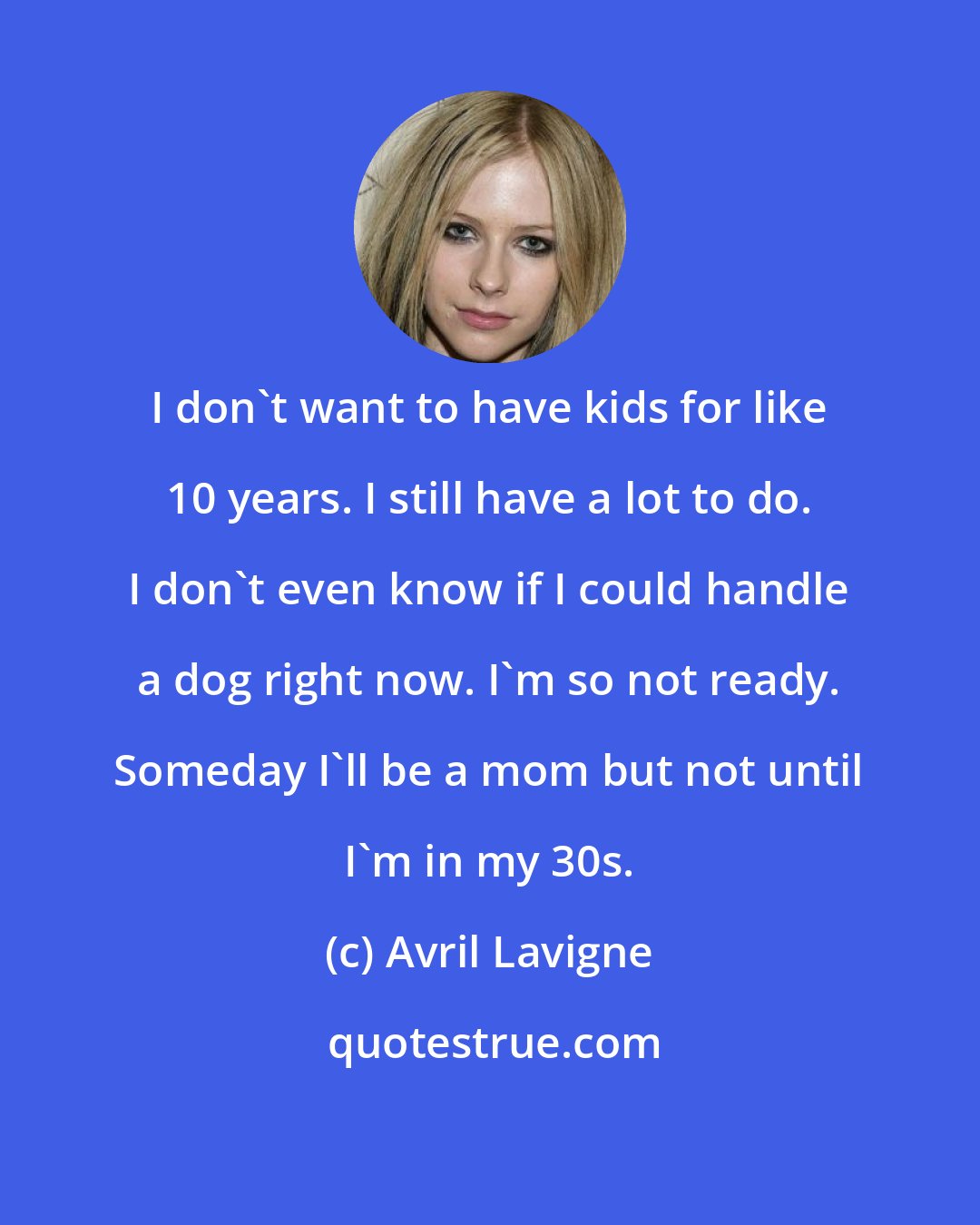 Avril Lavigne: I don't want to have kids for like 10 years. I still have a lot to do. I don't even know if I could handle a dog right now. I'm so not ready. Someday I'll be a mom but not until I'm in my 30s.