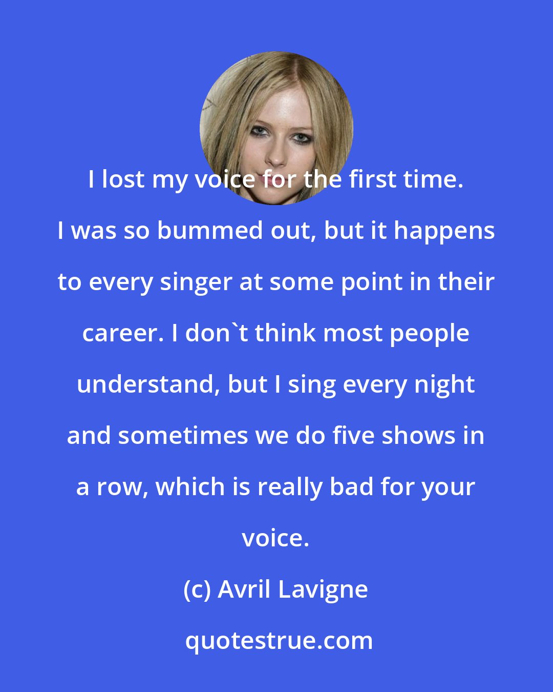 Avril Lavigne: I lost my voice for the first time. I was so bummed out, but it happens to every singer at some point in their career. I don't think most people understand, but I sing every night and sometimes we do five shows in a row, which is really bad for your voice.
