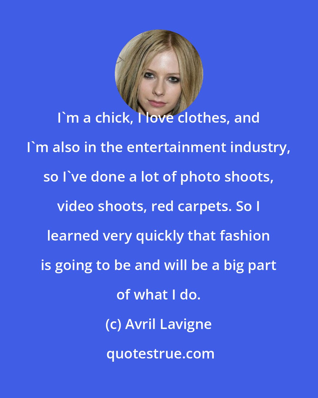 Avril Lavigne: I'm a chick, I love clothes, and I'm also in the entertainment industry, so I've done a lot of photo shoots, video shoots, red carpets. So I learned very quickly that fashion is going to be and will be a big part of what I do.