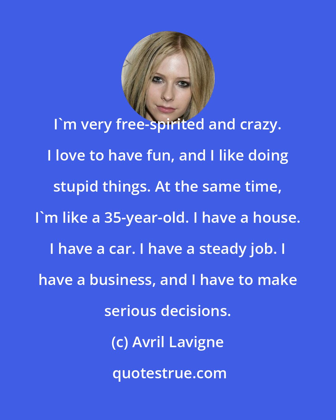 Avril Lavigne: I'm very free-spirited and crazy. I love to have fun, and I like doing stupid things. At the same time, I'm like a 35-year-old. I have a house. I have a car. I have a steady job. I have a business, and I have to make serious decisions.