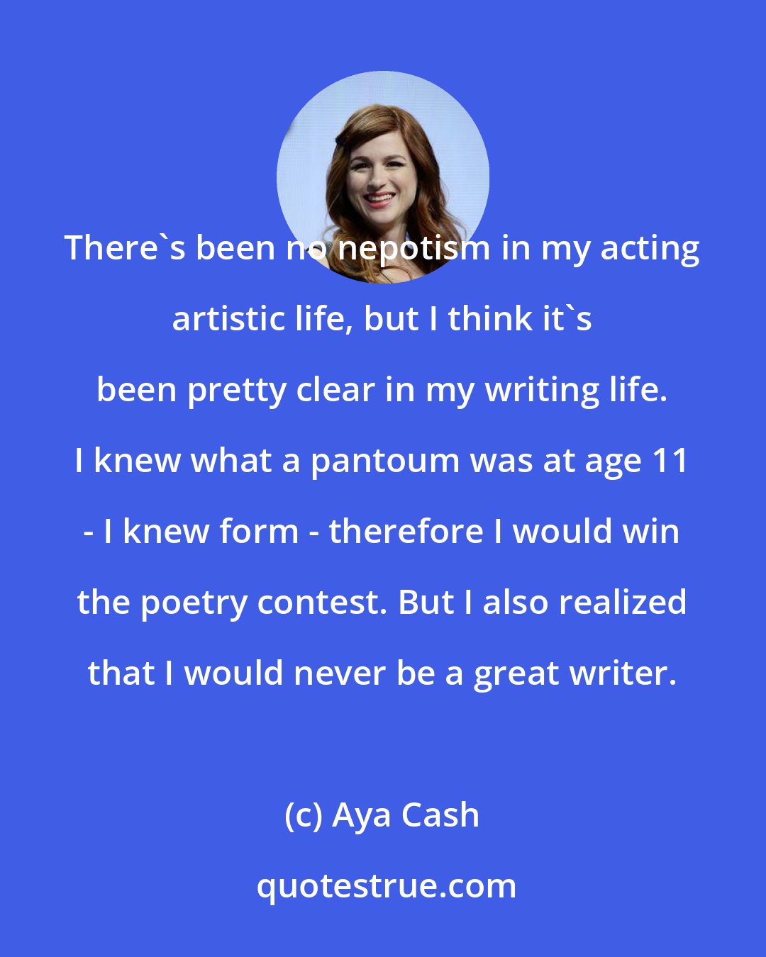 Aya Cash: There's been no nepotism in my acting artistic life, but I think it's been pretty clear in my writing life. I knew what a pantoum was at age 11 - I knew form - therefore I would win the poetry contest. But I also realized that I would never be a great writer.
