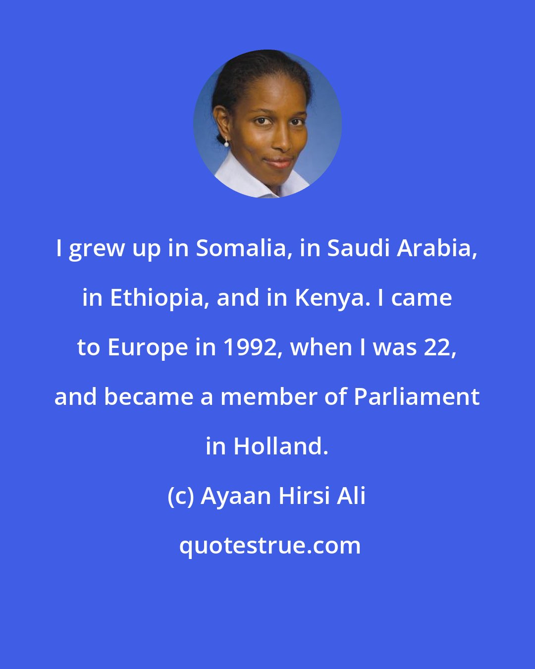 Ayaan Hirsi Ali: I grew up in Somalia, in Saudi Arabia, in Ethiopia, and in Kenya. I came to Europe in 1992, when I was 22, and became a member of Parliament in Holland.