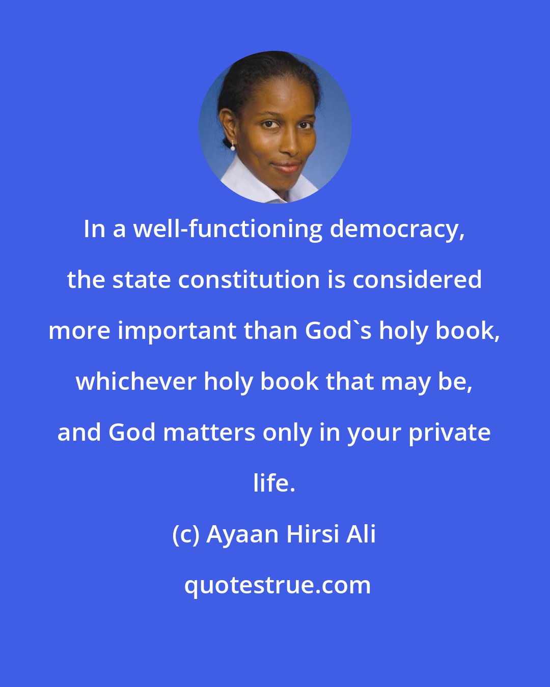 Ayaan Hirsi Ali: In a well-functioning democracy, the state constitution is considered more important than God's holy book, whichever holy book that may be, and God matters only in your private life.