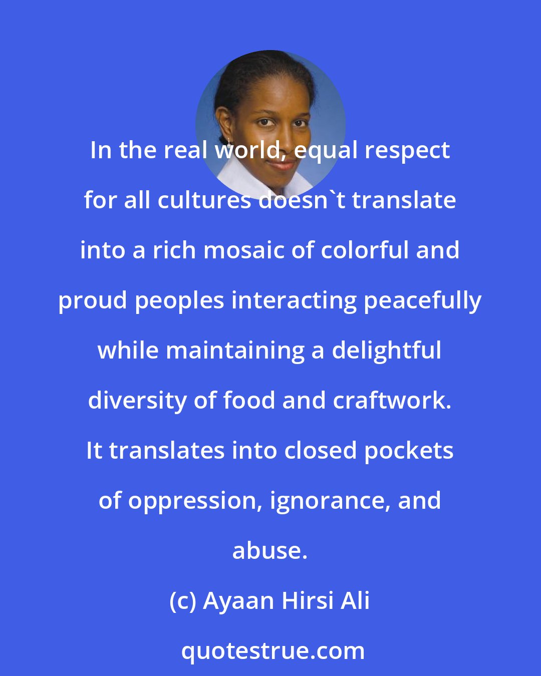 Ayaan Hirsi Ali: In the real world, equal respect for all cultures doesn't translate into a rich mosaic of colorful and proud peoples interacting peacefully while maintaining a delightful diversity of food and craftwork. It translates into closed pockets of oppression, ignorance, and abuse.