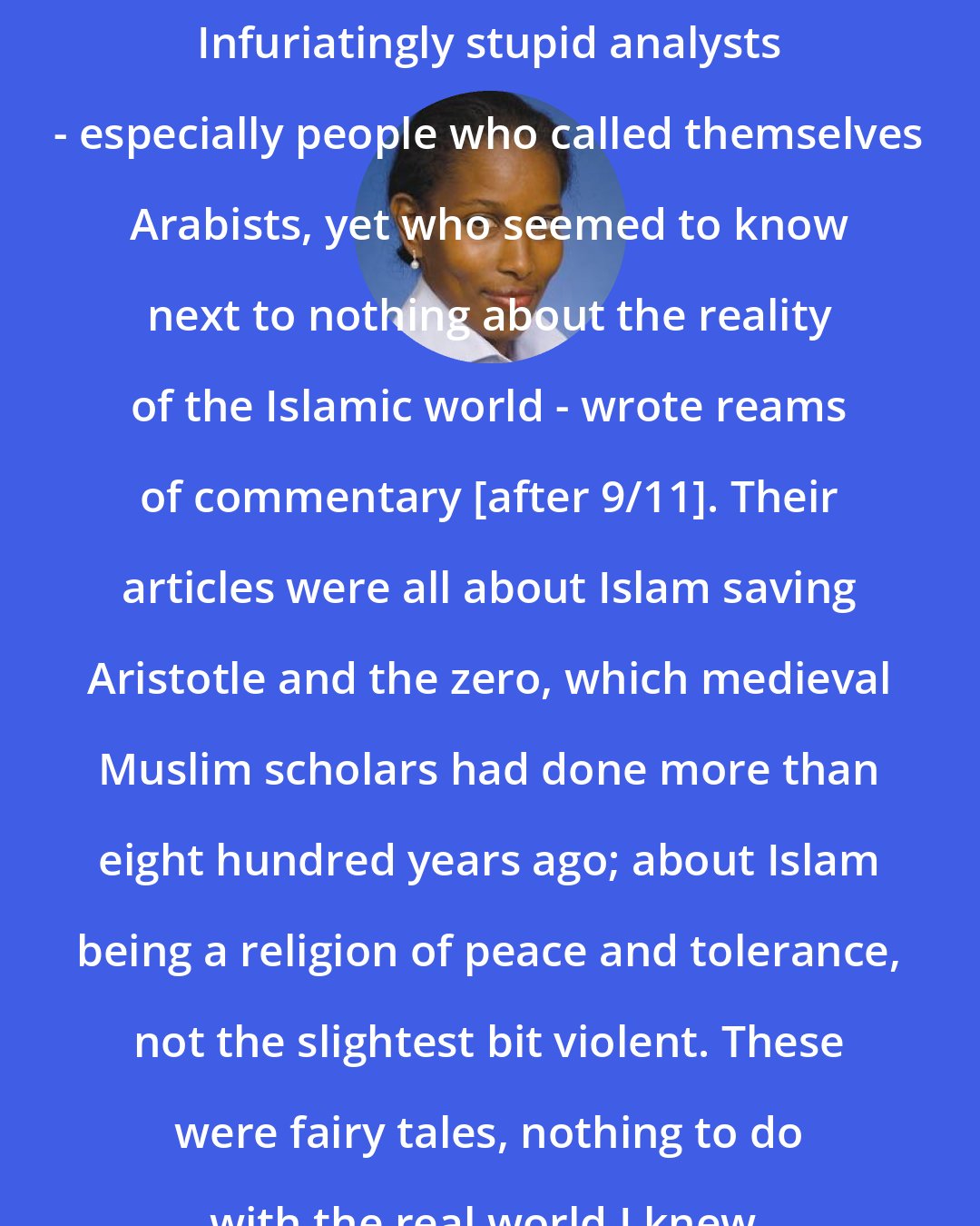 Ayaan Hirsi Ali: Infuriatingly stupid analysts - especially people who called themselves Arabists, yet who seemed to know next to nothing about the reality of the Islamic world - wrote reams of commentary [after 9/11]. Their articles were all about Islam saving Aristotle and the zero, which medieval Muslim scholars had done more than eight hundred years ago; about Islam being a religion of peace and tolerance, not the slightest bit violent. These were fairy tales, nothing to do with the real world I knew.