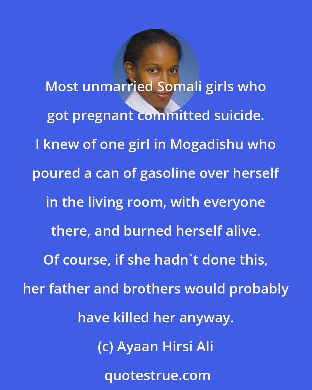 Ayaan Hirsi Ali: Most unmarried Somali girls who got pregnant committed suicide. I knew of one girl in Mogadishu who poured a can of gasoline over herself in the living room, with everyone there, and burned herself alive. Of course, if she hadn't done this, her father and brothers would probably have killed her anyway.