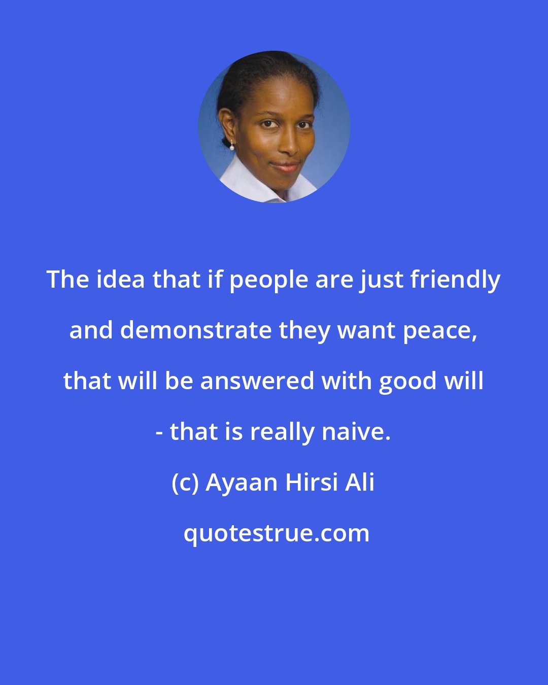 Ayaan Hirsi Ali: The idea that if people are just friendly and demonstrate they want peace, that will be answered with good will - that is really naive.