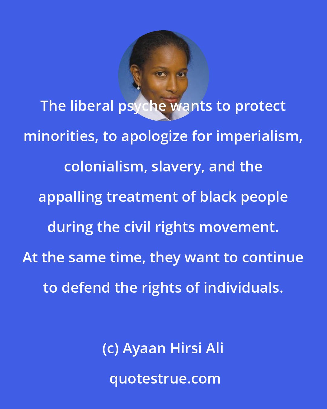 Ayaan Hirsi Ali: The liberal psyche wants to protect minorities, to apologize for imperialism, colonialism, slavery, and the appalling treatment of black people during the civil rights movement. At the same time, they want to continue to defend the rights of individuals.